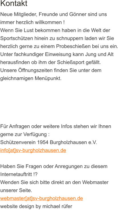 Kontakt  Neue Mitglieder, Freunde und Gnner sind uns immer herzlich willkommen ! Wenn Sie Lust bekommen haben in die Welt der Sportschtzen hinein zu schnuppern laden wir Sie herzlich gerne zu einem Probeschieen bei uns ein. Unter fachkundiger Einweisung kann Jung und Alt herausfinden ob ihm der Schiesport gefllt. Unsere ffnungszeiten finden Sie unter dem gleichnamigen Menpunkt.      Fr Anfragen oder weitere Infos stehen wir Ihnen gerne zur Verfgung : Schtzenverein 1954 Burgholzhausen e.V. info[at]sv-burgholzhausen.de  Haben Sie Fragen oder Anregungen zu diesem Internetauftritt !? Wenden Sie sich bitte direkt an den Webmaster unserer Seite. webmaster[at]sv-burgholzhausen.de website design by michael rfer  ------------------------------------------------------------------------------