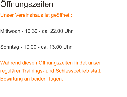 ffnungszeiten  Unser Vereinshaus ist geffnet :  Mittwoch - 19.30 - ca. 22.00 Uhr  Sonntag - 10.00 - ca. 13.00 Uhr  Whrend diesen ffnungszeiten findet unser regulrer Trainings- und Schiessbetrieb statt. Bewirtung an beiden Tagen. ------------------------------------------------------------------------------------------------------------------------------------------------------------------------------------------------------------------------------------------------------------------------------------------------------------------------------